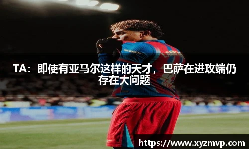 TA：即使有亚马尔这样的天才，巴萨在进攻端仍存在大问题